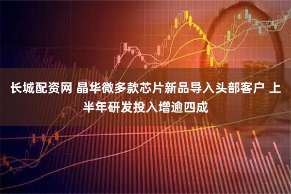 长城配资网 晶华微多款芯片新品导入头部客户 上半年研发投入增逾四成