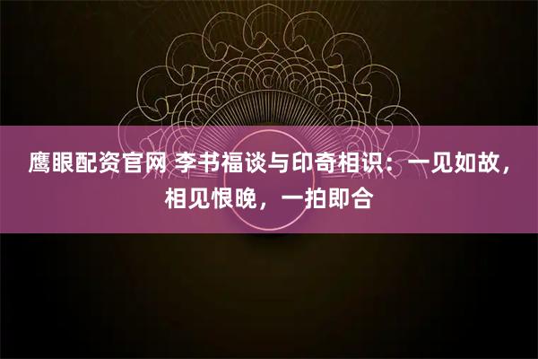 鹰眼配资官网 李书福谈与印奇相识：一见如故，相见恨晚，一拍即合