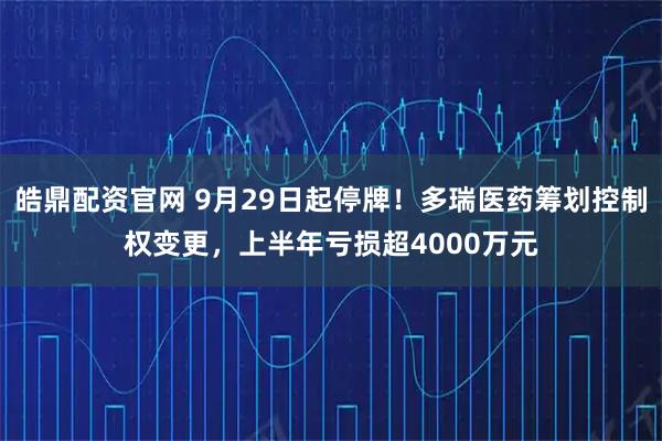 皓鼎配资官网 9月29日起停牌！多瑞医药筹划控制权变更，上半年亏损超4000万元