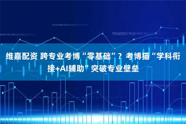 维嘉配资 跨专业考博“零基础”？考博猫“学科衔接+AI辅助”突破专业壁垒