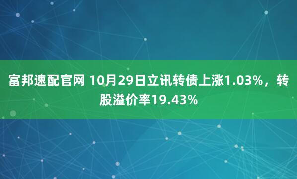 富邦速配官网 10月29日立讯转债上涨1.03%，转股溢价率19.43%