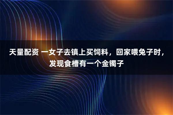 天量配资 一女子去镇上买饲料，回家喂兔子时，发现食槽有一个金镯子