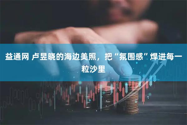 益通网 卢昱晓的海边美照，把“氛围感”焊进每一粒沙里