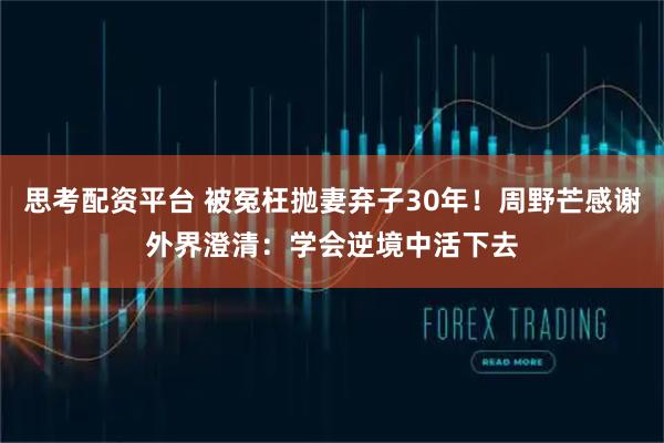 思考配资平台 被冤枉抛妻弃子30年！周野芒感谢外界澄清：学会逆境中活下去