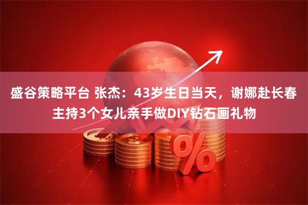 盛谷策略平台 张杰：43岁生日当天，谢娜赴长春主持3个女儿亲手做DIY钻石画礼物