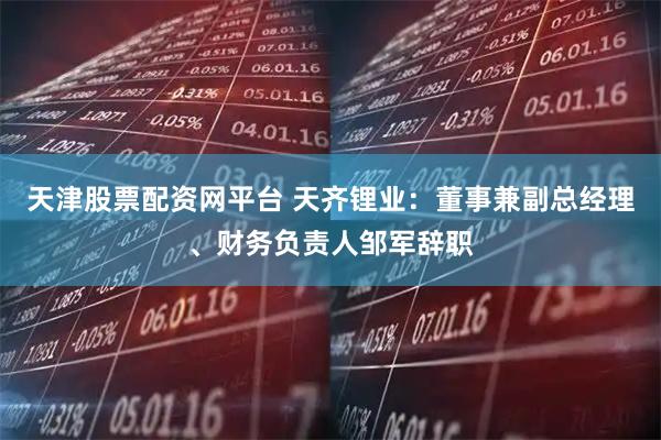 天津股票配资网平台 天齐锂业：董事兼副总经理、财务负责人邹军辞职