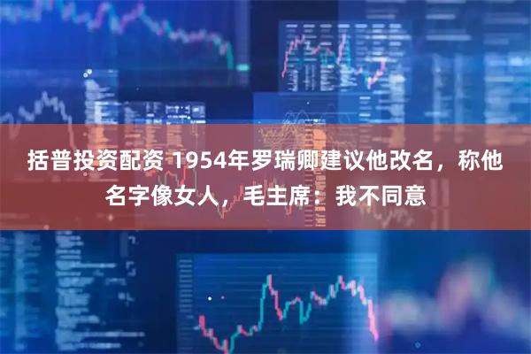 括普投资配资 1954年罗瑞卿建议他改名，称他名字像女人，毛主席：我不同意