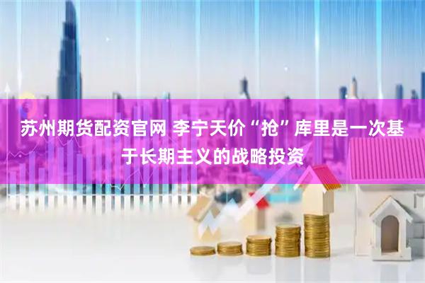 苏州期货配资官网 李宁天价“抢”库里是一次基于长期主义的战略投资