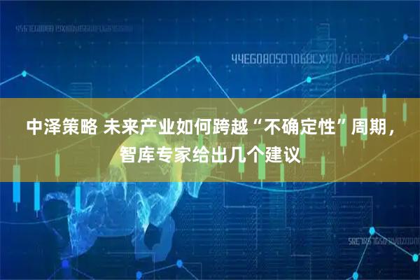 中泽策略 未来产业如何跨越“不确定性”周期，智库专家给出几个建议