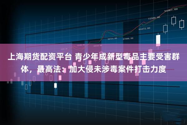 上海期货配资平台 青少年成新型毒品主要受害群体，最高法：加大侵未涉毒案件打击力度