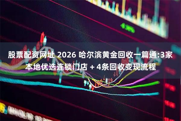 股票配资网址 2026 哈尔滨黄金回收一篇通:3家本地优选连锁门店 + 4条回收变现流程